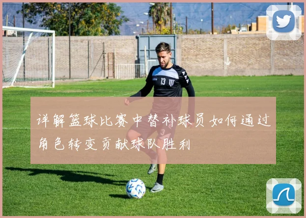 详解篮球比赛中替补球员如何通过角色转变贡献球队胜利