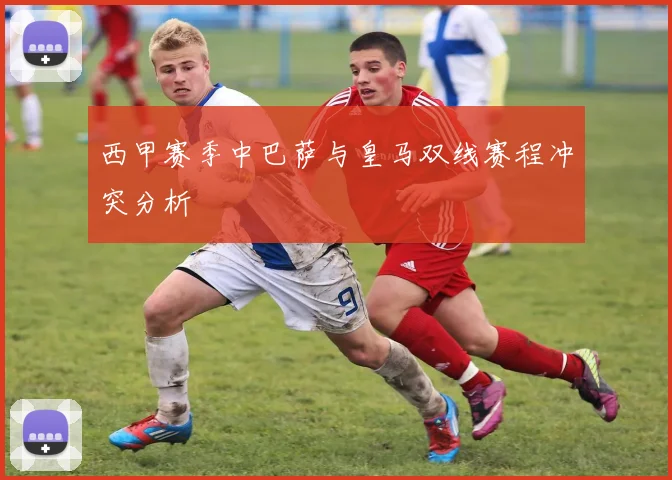 西甲赛季中巴萨与皇马双线赛程冲突分析