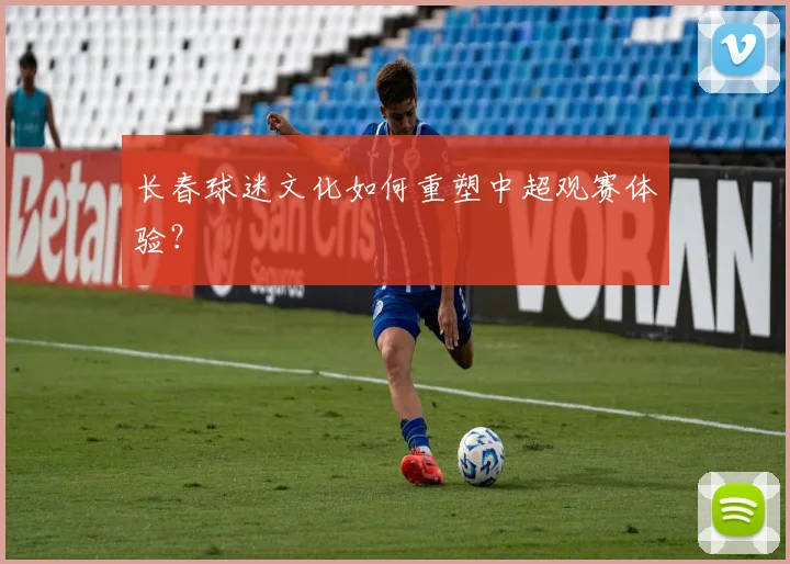 长春球迷文化如何重塑中超观赛体验？