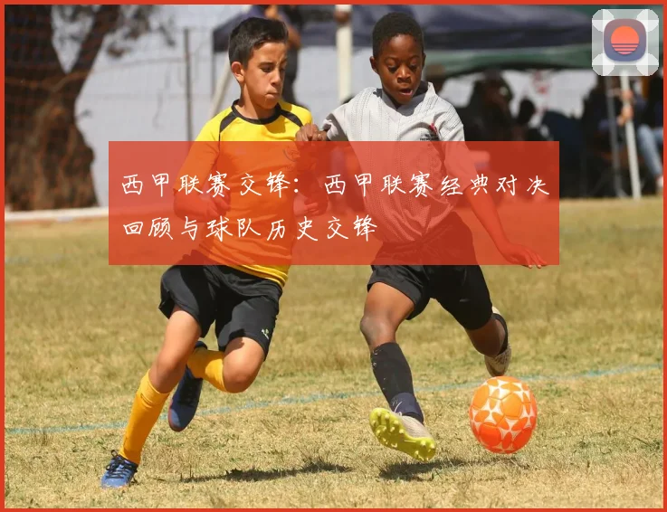 西甲联赛交锋：西甲联赛经典对决回顾与球队历史交锋