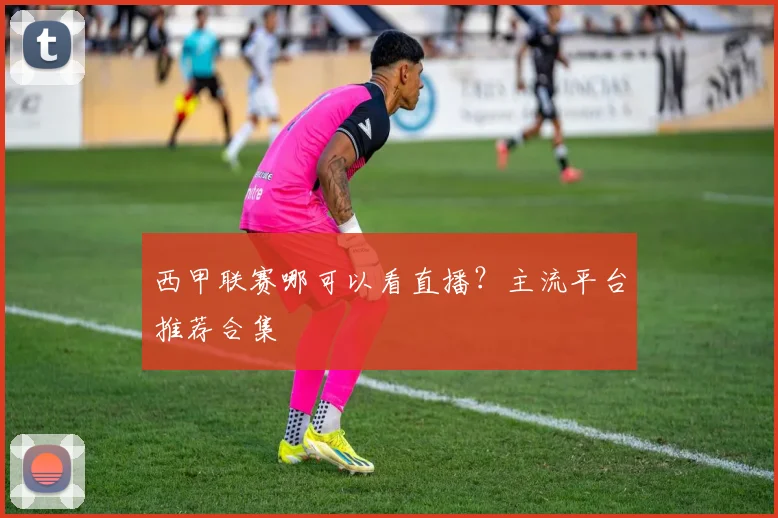 西甲联赛哪可以看直播？主流平台推荐合集