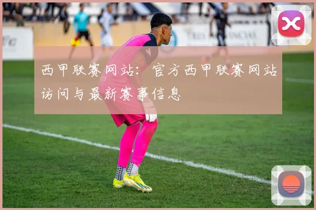 西甲联赛网站：官方西甲联赛网站访问与最新赛事信息