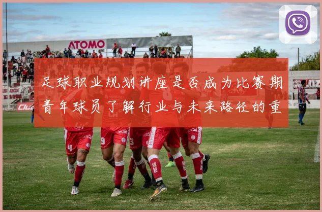 足球职业规划讲座是否成为比赛期青年球员了解行业与未来路径的重要资源
